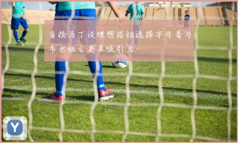 肯扬马丁谈理想搭档选择字母哥与韦尔组合更具吸引力