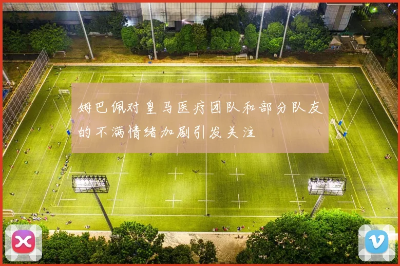 姆巴佩对皇马医疗团队和部分队友的不满情绪加剧引发关注