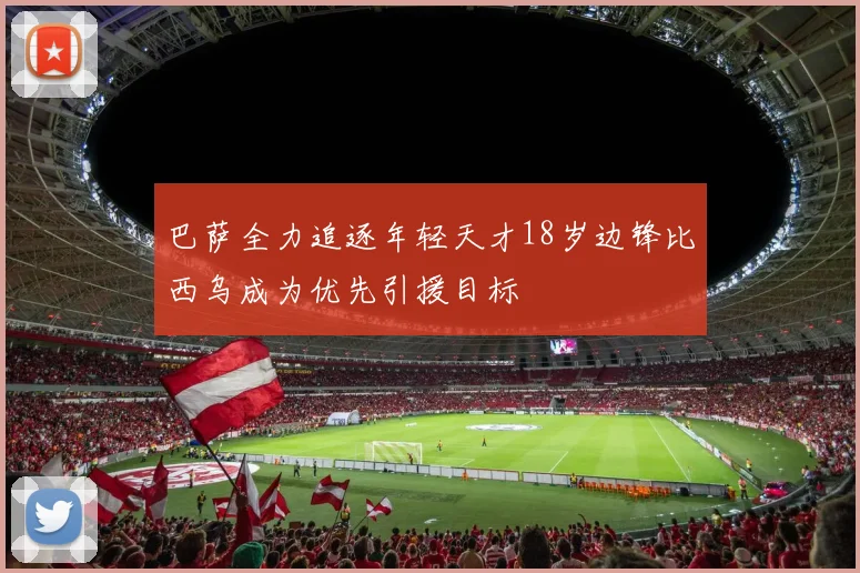 巴萨全力追逐年轻天才18岁边锋比西乌成为优先引援目标