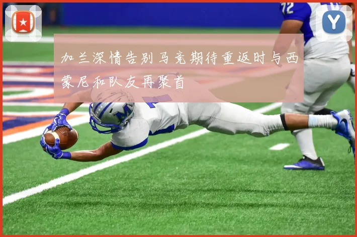 加兰深情告别马竞期待重返时与西蒙尼和队友再聚首