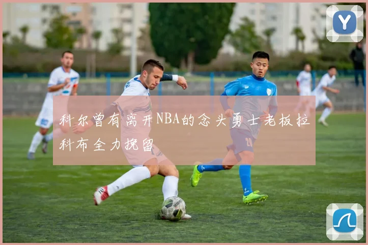 科尔曾有离开NBA的念头勇士老板拉科布全力挽留
