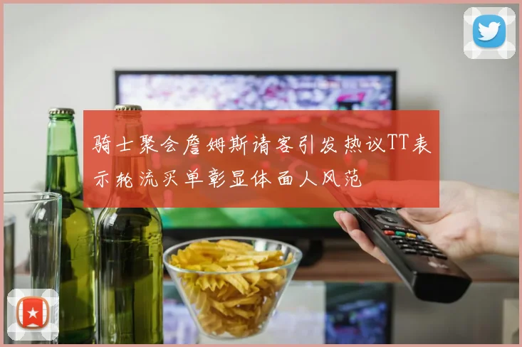骑士聚会詹姆斯请客引发热议TT表示轮流买单彰显体面人风范