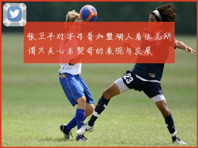 张卫平对字母哥加盟湖人看法无所谓只关心东契奇的表现与发展