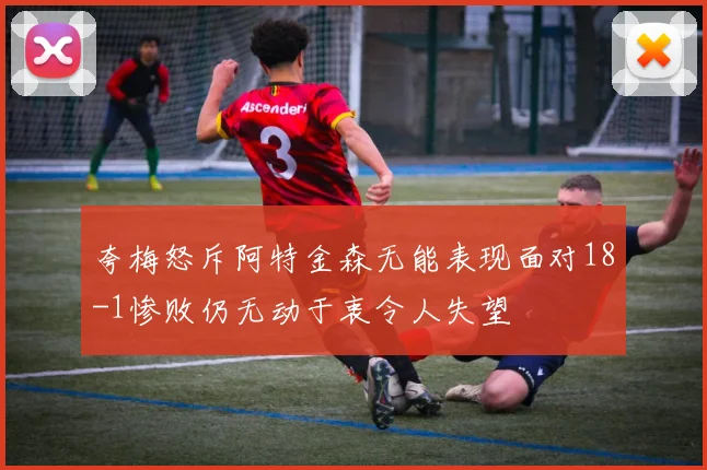夸梅怒斥阿特金森无能表现面对18-1惨败仍无动于衷令人失望