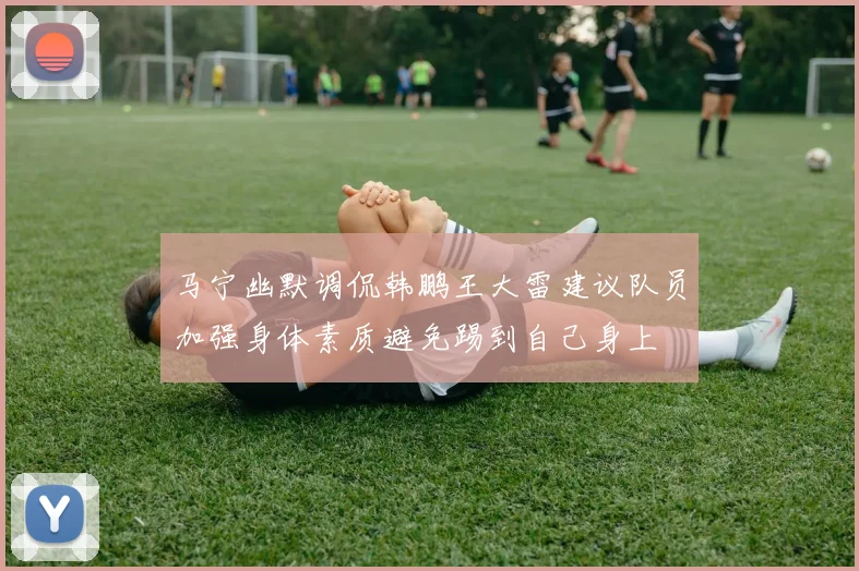 马宁幽默调侃韩鹏王大雷建议队员加强身体素质避免踢到自己身上