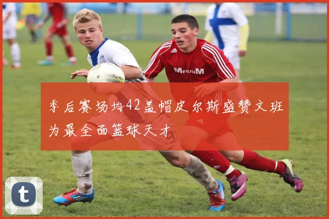 季后赛场均42盖帽皮尔斯盛赞文班为最全面篮球天才