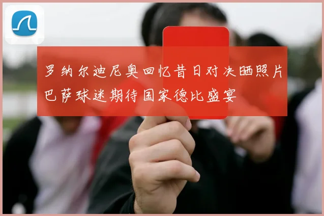 罗纳尔迪尼奥回忆昔日对决晒照片巴萨球迷期待国家德比盛宴