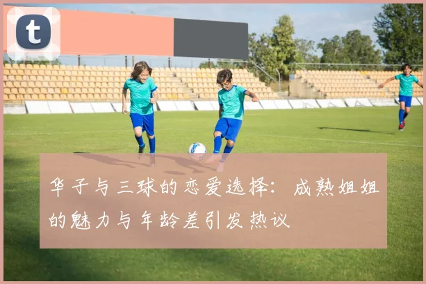 华子与三球的恋爱选择：成熟姐姐的魅力与年龄差引发热议