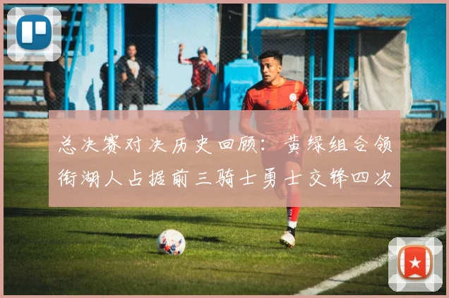 总决赛对决历史回顾：黄绿组合领衔湖人占据前三骑士勇士交锋四次