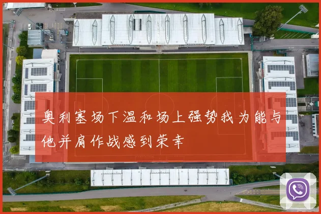 奥利塞场下温和场上强势我为能与他并肩作战感到荣幸