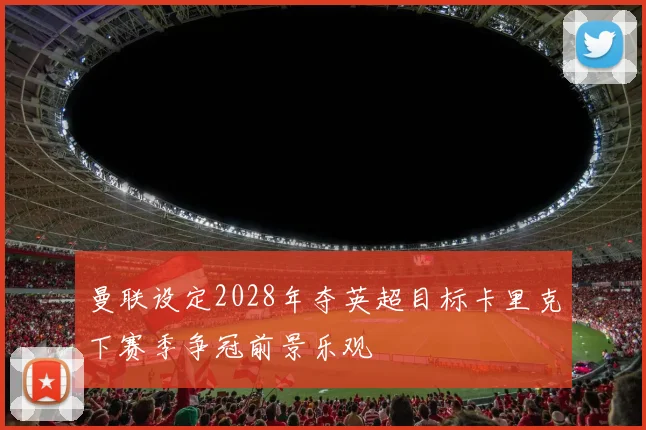 曼联设定2028年夺英超目标卡里克下赛季争冠前景乐观
