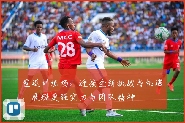 重返训练场，迎接全新挑战与机遇，展现更强实力与团队精神