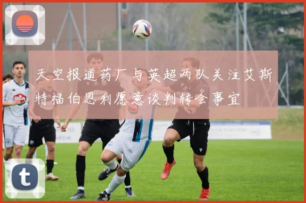 天空报道药厂与英超两队关注艾斯特福伯恩利愿意谈判转会事宜