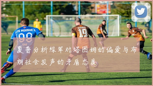 夏普分析绿军对塔图姆的偏爱与布朗社会发声的矛盾态度