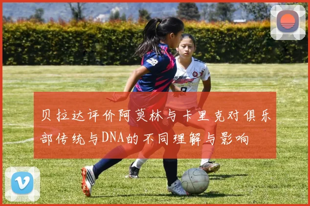 贝拉达评价阿莫林与卡里克对俱乐部传统与DNA的不同理解与影响