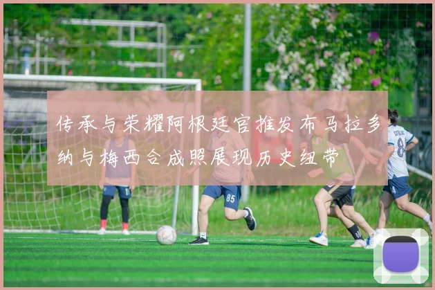 传承与荣耀阿根廷官推发布马拉多纳与梅西合成照展现历史纽带
