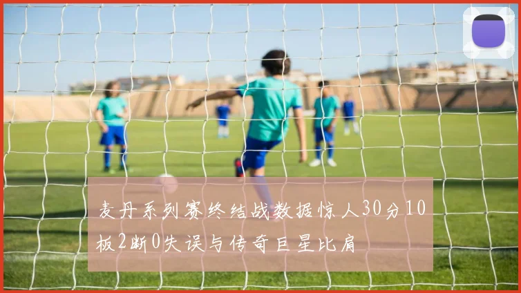 麦丹系列赛终结战数据惊人30分10板2断0失误与传奇巨星比肩