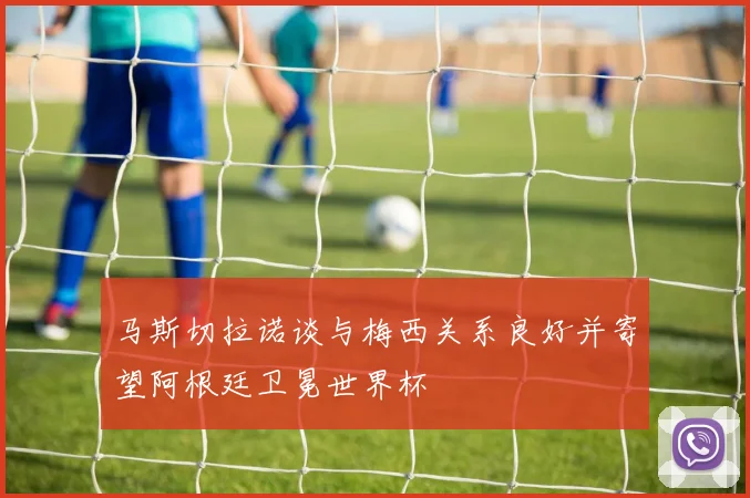 马斯切拉诺谈与梅西关系良好并寄望阿根廷卫冕世界杯