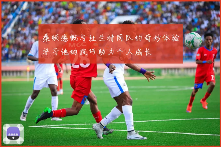 桑顿感慨与杜兰特同队的奇妙体验学习他的技巧助力个人成长