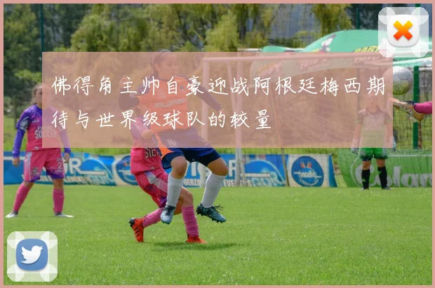 佛得角主帅自豪迎战阿根廷梅西期待与世界级球队的较量