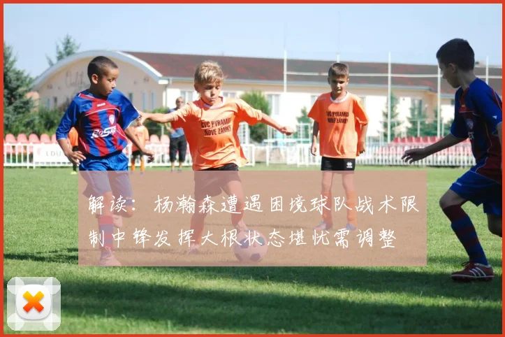 解读：杨瀚森遭遇困境球队战术限制中锋发挥大根状态堪忧需调整